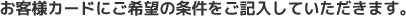 お客様カードにご希望の条件をご記入していただきます。