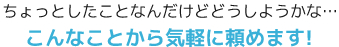 ちょっとしたことなんだけどどうしようかな…こんなことから気軽に頼めます！