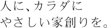 人に、カラダにやさしい家創りを。